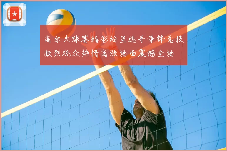 高尔夫球赛精彩纷呈选手争锋竞技激烈观众热情高涨场面震撼全场