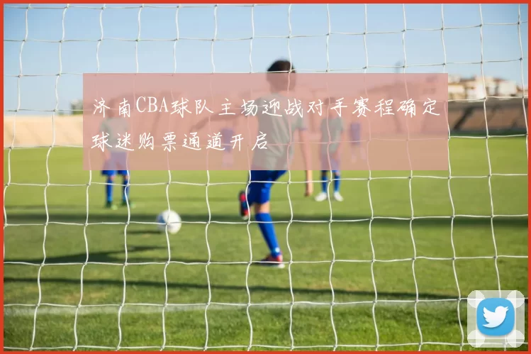 济南CBA球队主场迎战对手赛程确定球迷购票通道开启