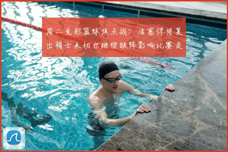 周二竞彩篮球焦点战：活塞悍将复出骑士米切尔继续缺阵影响比赛走势