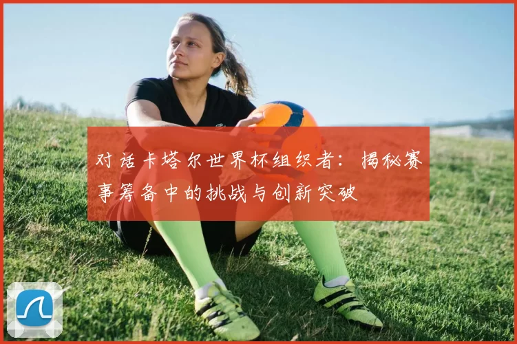 对话卡塔尔世界杯组织者：揭秘赛事筹备中的挑战与创新突破