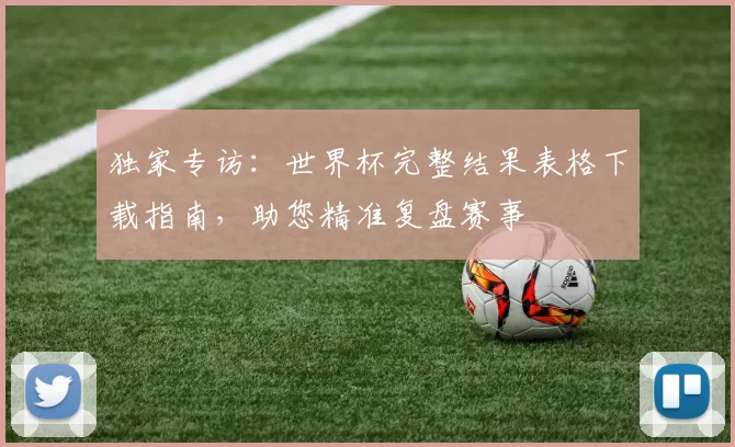 独家专访：世界杯完整结果表格下载指南，助您精准复盘赛事