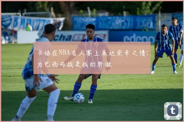 卡福在NBA名人赛上表达荣幸之情:为巴西而战是我的骄傲