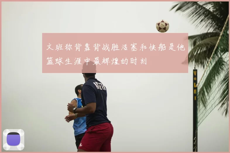 文班称背靠背战胜活塞和快船是他篮球生涯中最辉煌的时刻