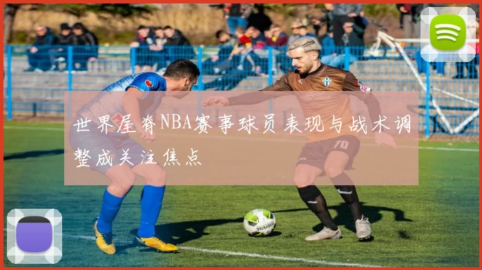 世界屋脊NBA赛事球员表现与战术调整成关注焦点