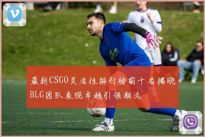 最新CSGO灵活性排行榜前十名揭晓BLG团队表现卓越引领潮流