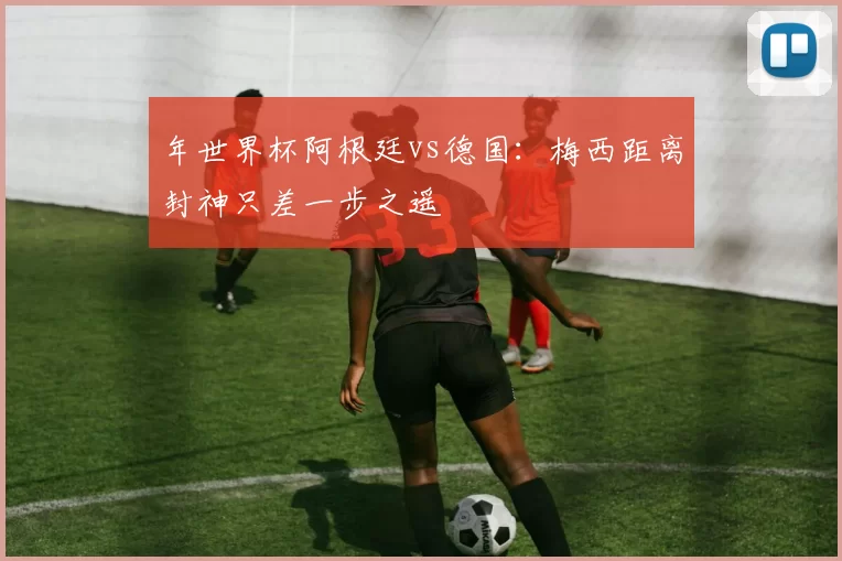 年世界杯阿根廷vs德国：梅西距离封神只差一步之遥