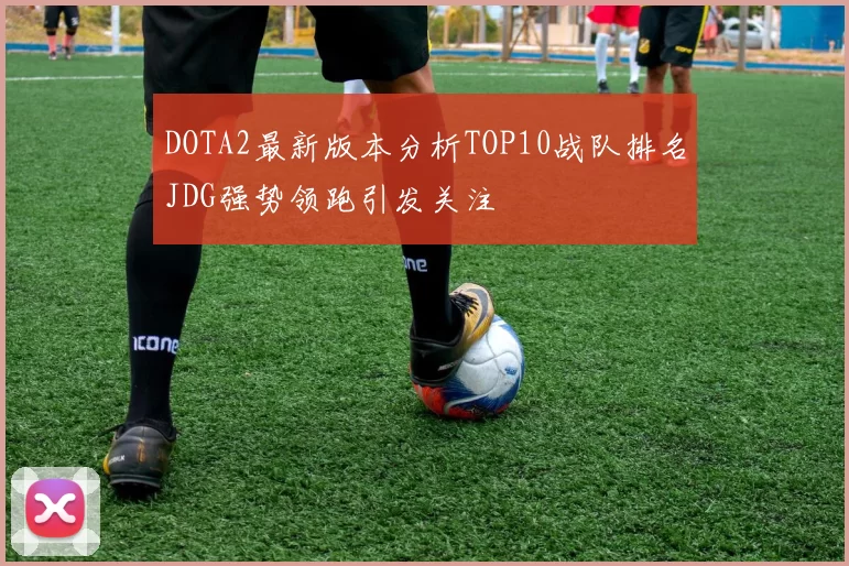 DOTA2最新版本分析TOP10战队排名JDG强势领跑引发关注