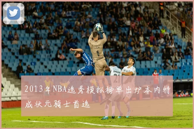 2013年NBA选秀模拟榜单出炉本内特成状元骑士首选