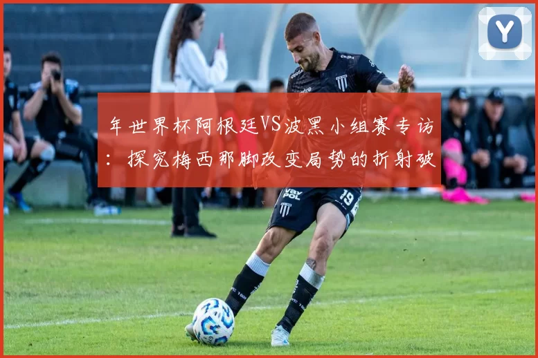 年世界杯阿根廷VS波黑小组赛专访:探究梅西那脚改变局势的折射破门