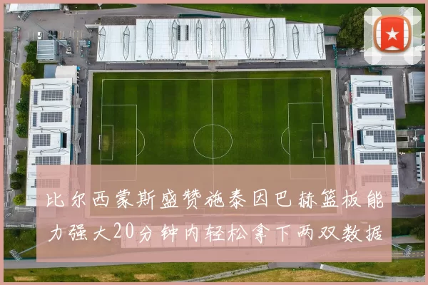 比尔西蒙斯盛赞施泰因巴赫篮板能力强大20分钟内轻松拿下两双数据