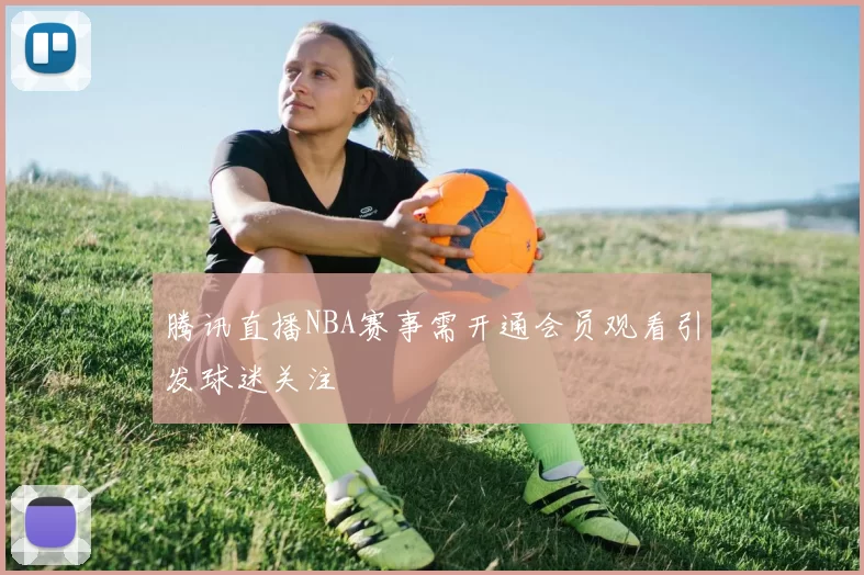 腾讯直播NBA赛事需开通会员观看引发球迷关注