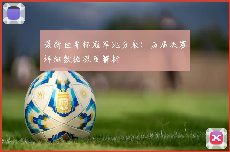 最新世界杯冠军比分表：历届决赛详细数据深度解析