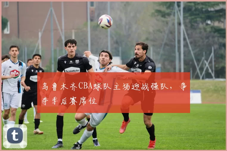 乌鲁木齐CBA球队主场迎战强队，争夺季后赛席位