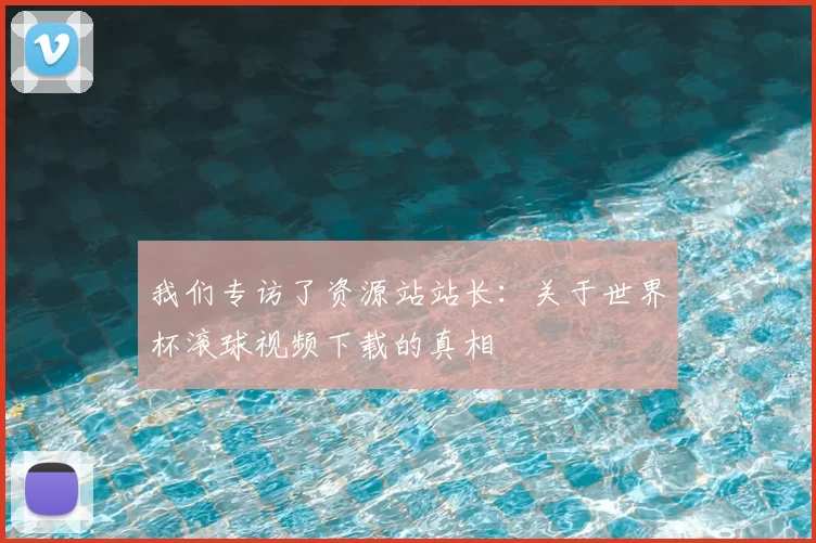 我们专访了资源站站长：关于世界杯滚球视频下载的真相