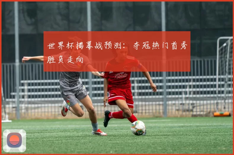 世界杯揭幕战预测:夺冠热门首秀胜负走向