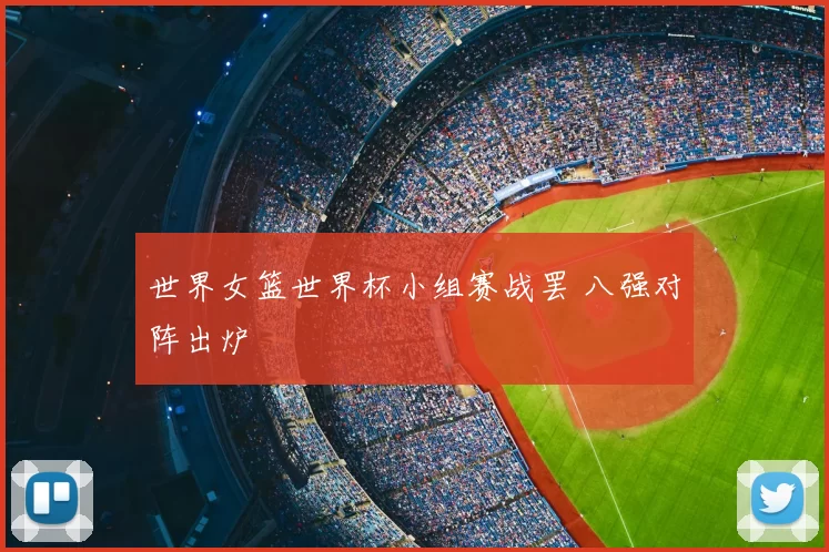 世界女篮世界杯小组赛战罢 八强对阵出炉