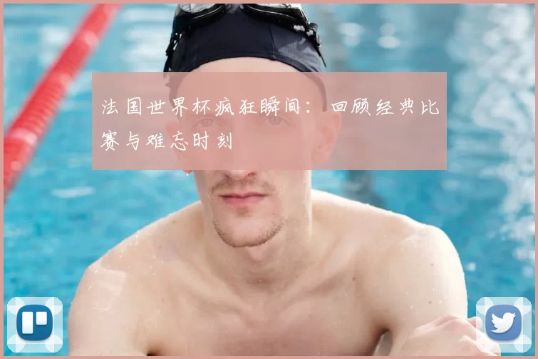 法国世界杯疯狂瞬间：回顾经典比赛与难忘时刻