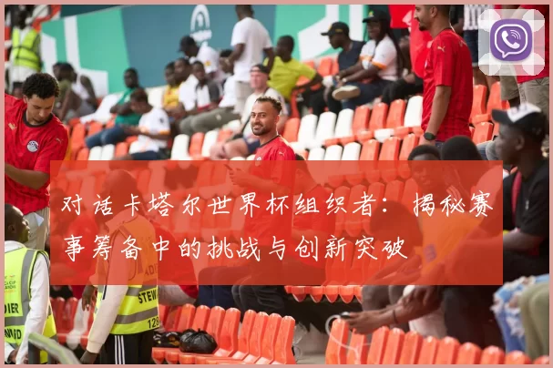 对话卡塔尔世界杯组织者：揭秘赛事筹备中的挑战与创新突破