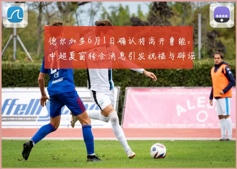 德尔加多6月1日确认将离开鲁能，中超夏窗转会消息引发祝福与辟谣_韩鹏_比赛_球迷