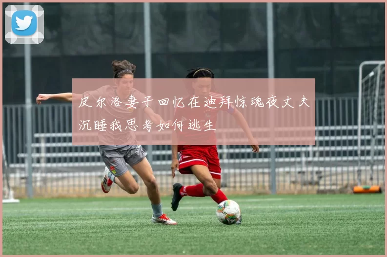 皮尔洛妻子回忆在迪拜惊魂夜丈夫沉睡我思考如何逃生