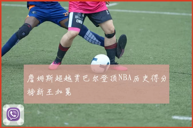 詹姆斯超越贾巴尔登顶NBA历史得分榜新王加冕