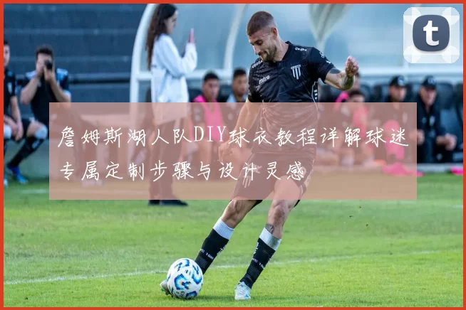 詹姆斯湖人队DIY球衣教程详解球迷专属定制步骤与设计灵感