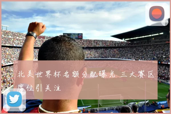 北美世界杯名额分配曝光 三大赛区席位引关注
