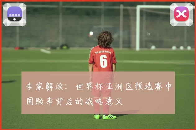 专家解读：世界杯亚洲区预选赛中国赔率背后的战略意义