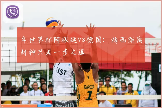 年世界杯阿根廷vs德国：梅西距离封神只差一步之遥