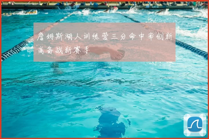 詹姆斯湖人训练营三分命中率创新高备战新赛季