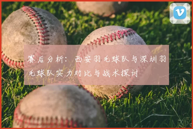 赛后分析：西安羽毛球队与深圳羽毛球队实力对比与战术探讨
