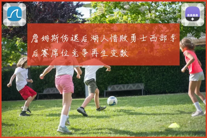 詹姆斯伤退后湖人惜败勇士西部季后赛席位竞争再生变数