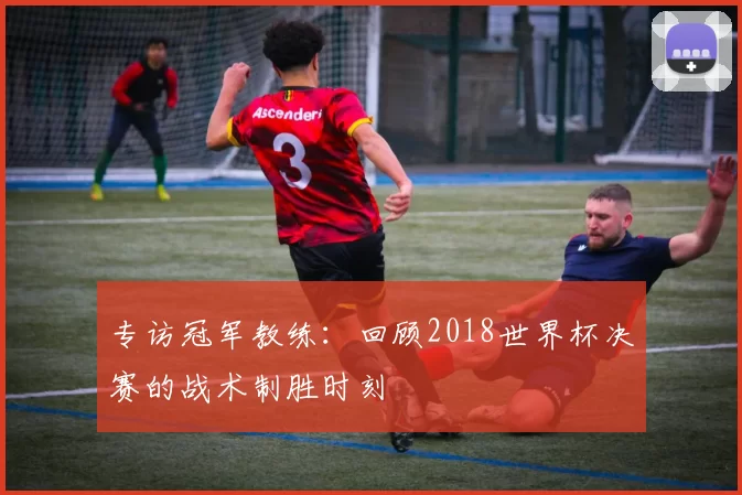 专访冠军教练:回顾2018世界杯决赛的战术制胜时刻