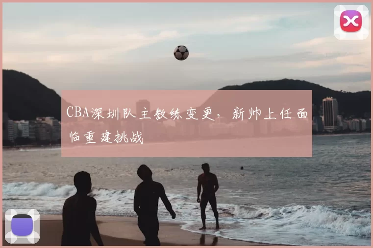 CBA深圳队主教练变更，新帅上任面临重建挑战