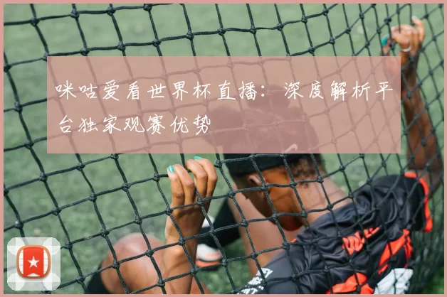 咪咕爱看世界杯直播：深度解析平台独家观赛优势