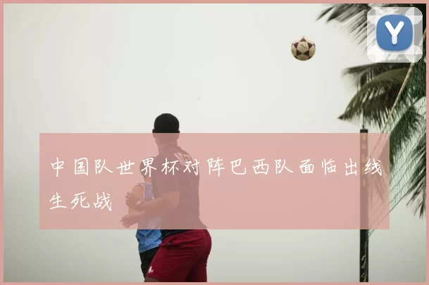 中国队世界杯对阵巴西队面临出线生死战
