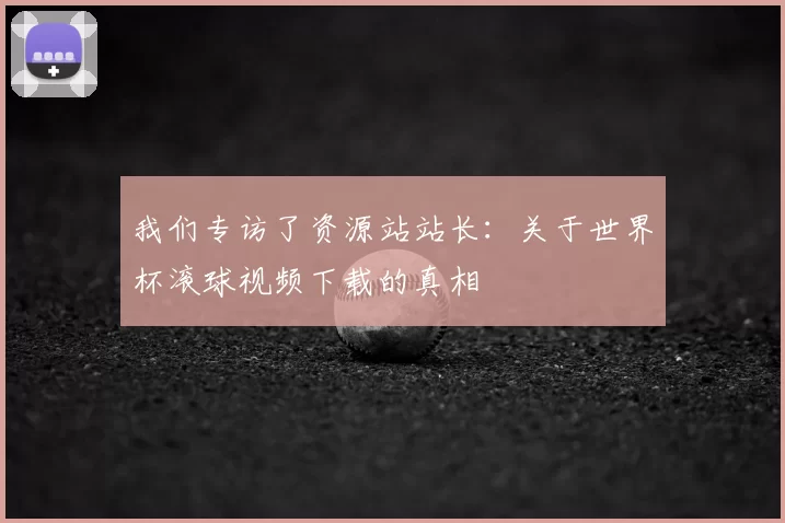 我们专访了资源站站长：关于世界杯滚球视频下载的真相